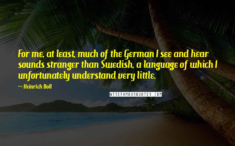 Heinrich Boll Quotes: For me, at least, much of the German I see and hear sounds stranger than Swedish, a language of which I unfortunately understand very little.