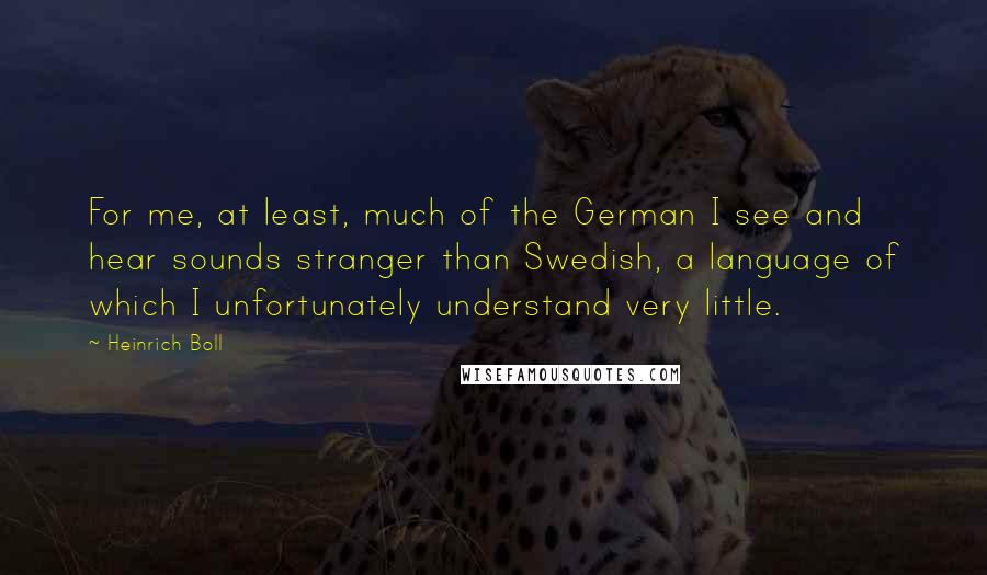 Heinrich Boll Quotes: For me, at least, much of the German I see and hear sounds stranger than Swedish, a language of which I unfortunately understand very little.