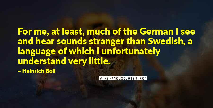 Heinrich Boll Quotes: For me, at least, much of the German I see and hear sounds stranger than Swedish, a language of which I unfortunately understand very little.