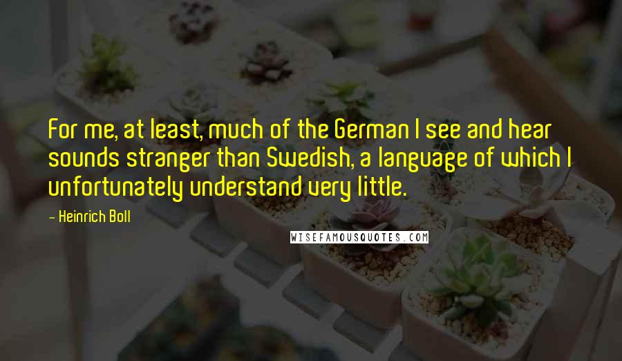 Heinrich Boll Quotes: For me, at least, much of the German I see and hear sounds stranger than Swedish, a language of which I unfortunately understand very little.