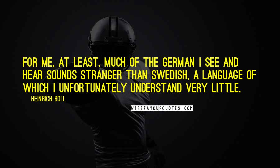 Heinrich Boll Quotes: For me, at least, much of the German I see and hear sounds stranger than Swedish, a language of which I unfortunately understand very little.