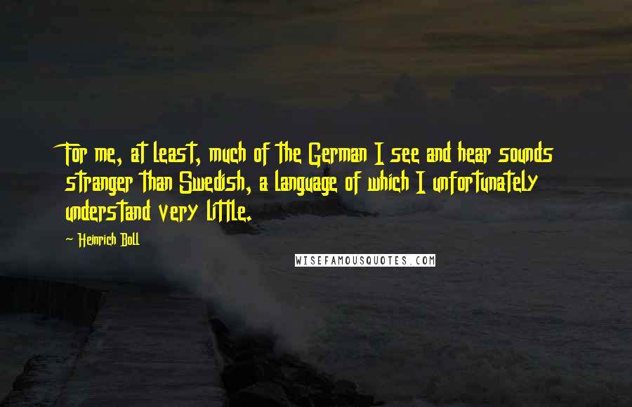 Heinrich Boll Quotes: For me, at least, much of the German I see and hear sounds stranger than Swedish, a language of which I unfortunately understand very little.