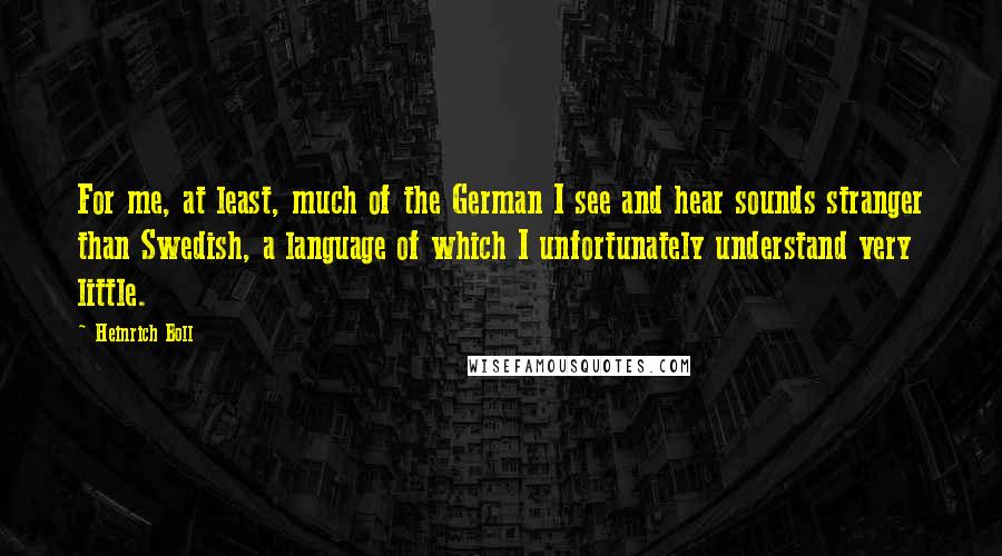 Heinrich Boll Quotes: For me, at least, much of the German I see and hear sounds stranger than Swedish, a language of which I unfortunately understand very little.