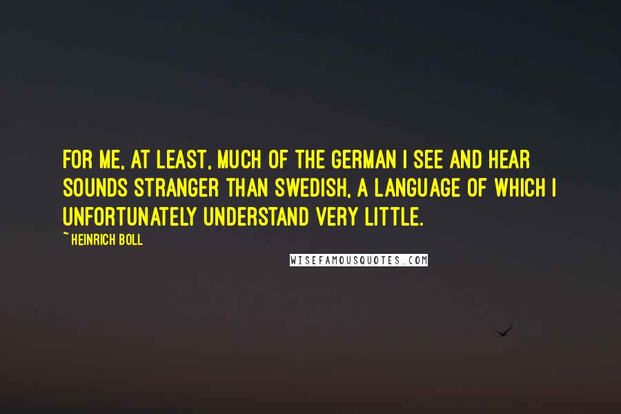 Heinrich Boll Quotes: For me, at least, much of the German I see and hear sounds stranger than Swedish, a language of which I unfortunately understand very little.