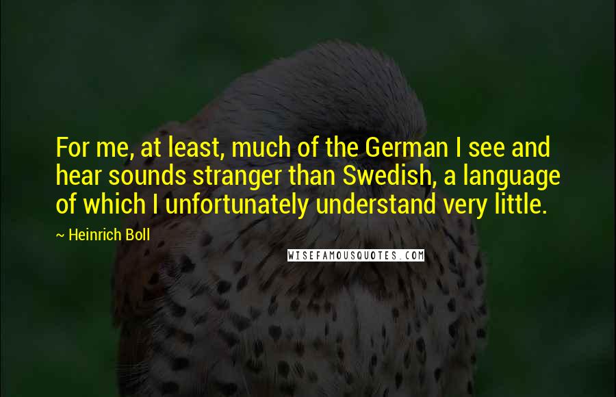 Heinrich Boll Quotes: For me, at least, much of the German I see and hear sounds stranger than Swedish, a language of which I unfortunately understand very little.