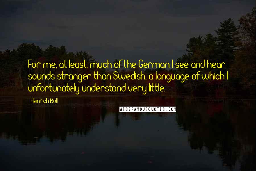 Heinrich Boll Quotes: For me, at least, much of the German I see and hear sounds stranger than Swedish, a language of which I unfortunately understand very little.