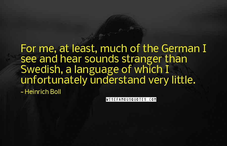 Heinrich Boll Quotes: For me, at least, much of the German I see and hear sounds stranger than Swedish, a language of which I unfortunately understand very little.