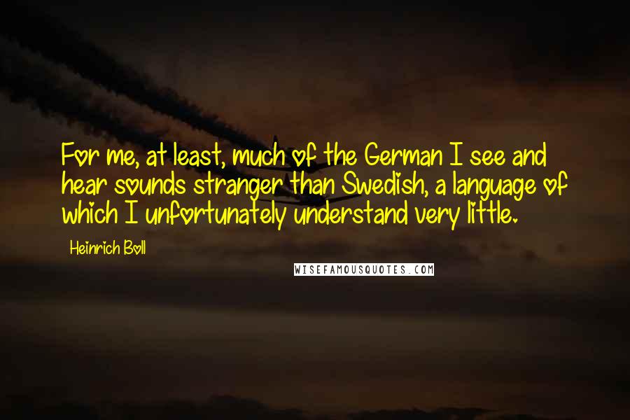 Heinrich Boll Quotes: For me, at least, much of the German I see and hear sounds stranger than Swedish, a language of which I unfortunately understand very little.