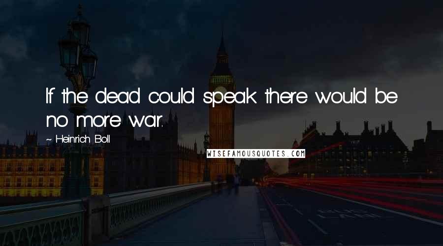 Heinrich Boll Quotes: If the dead could speak there would be no more war.