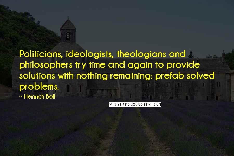 Heinrich Boll Quotes: Politicians, ideologists, theologians and philosophers try time and again to provide solutions with nothing remaining: prefab solved problems.