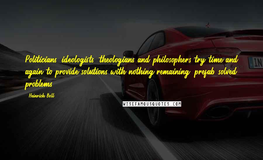 Heinrich Boll Quotes: Politicians, ideologists, theologians and philosophers try time and again to provide solutions with nothing remaining: prefab solved problems.