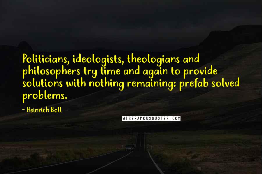 Heinrich Boll Quotes: Politicians, ideologists, theologians and philosophers try time and again to provide solutions with nothing remaining: prefab solved problems.