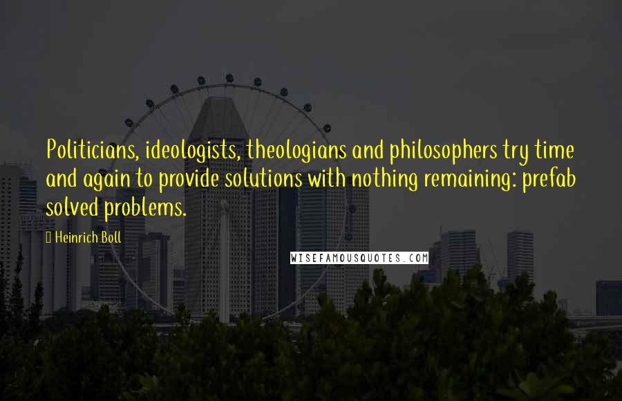 Heinrich Boll Quotes: Politicians, ideologists, theologians and philosophers try time and again to provide solutions with nothing remaining: prefab solved problems.