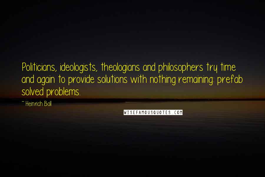 Heinrich Boll Quotes: Politicians, ideologists, theologians and philosophers try time and again to provide solutions with nothing remaining: prefab solved problems.