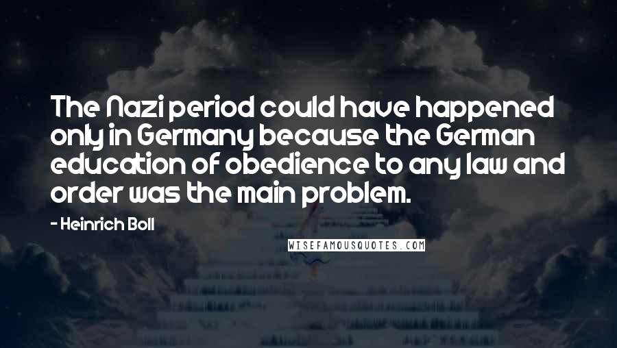 Heinrich Boll Quotes: The Nazi period could have happened only in Germany because the German education of obedience to any law and order was the main problem.