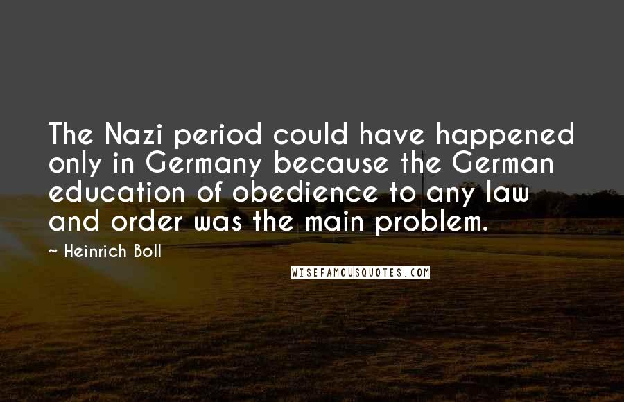 Heinrich Boll Quotes: The Nazi period could have happened only in Germany because the German education of obedience to any law and order was the main problem.