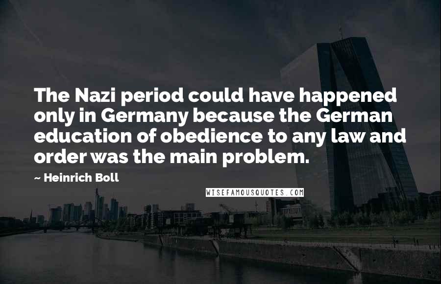 Heinrich Boll Quotes: The Nazi period could have happened only in Germany because the German education of obedience to any law and order was the main problem.