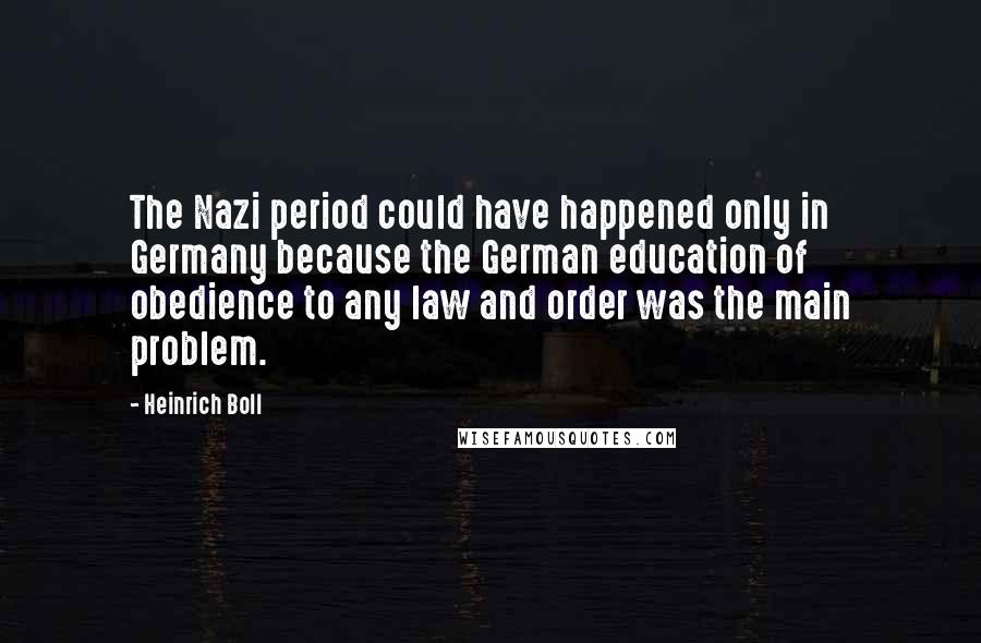 Heinrich Boll Quotes: The Nazi period could have happened only in Germany because the German education of obedience to any law and order was the main problem.