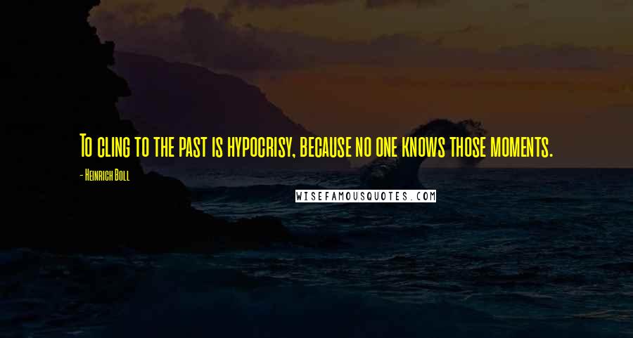 Heinrich Boll Quotes: To cling to the past is hypocrisy, because no one knows those moments.