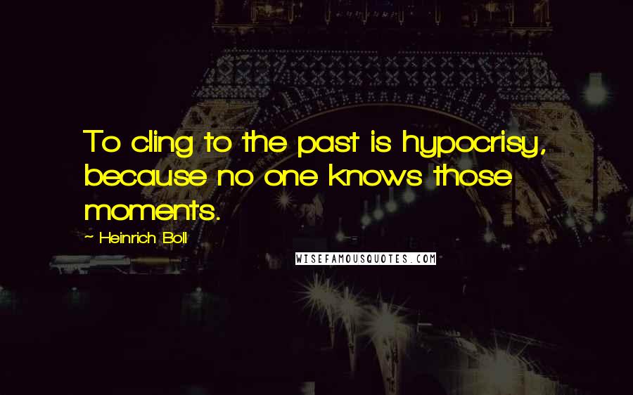 Heinrich Boll Quotes: To cling to the past is hypocrisy, because no one knows those moments.