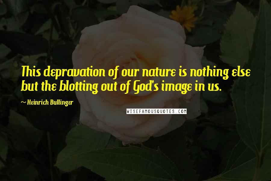 Heinrich Bullinger Quotes: This depravation of our nature is nothing else but the blotting out of God's image in us.