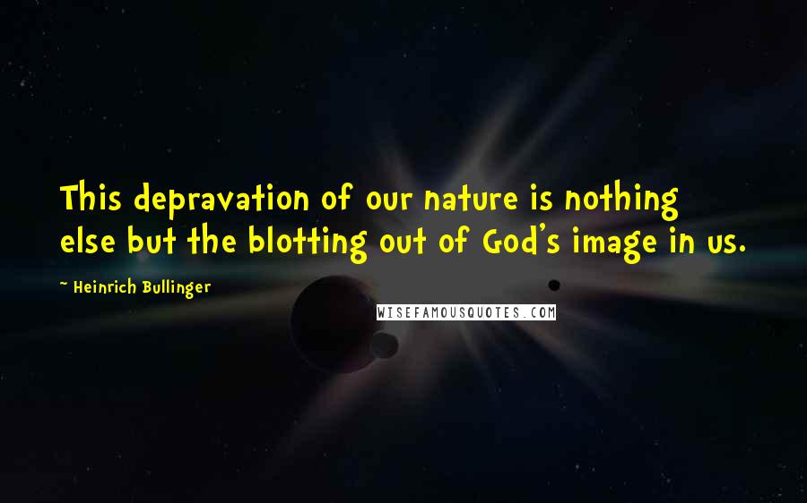 Heinrich Bullinger Quotes: This depravation of our nature is nothing else but the blotting out of God's image in us.