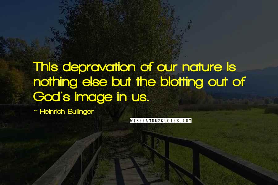 Heinrich Bullinger Quotes: This depravation of our nature is nothing else but the blotting out of God's image in us.