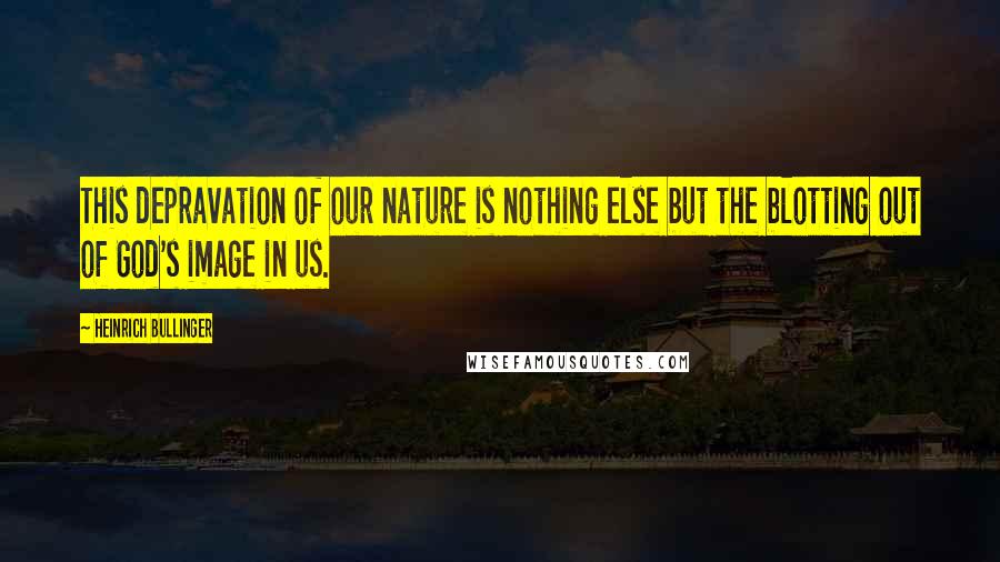 Heinrich Bullinger Quotes: This depravation of our nature is nothing else but the blotting out of God's image in us.