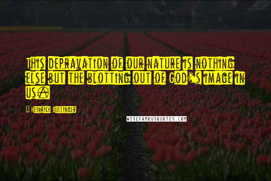 Heinrich Bullinger Quotes: This depravation of our nature is nothing else but the blotting out of God's image in us.