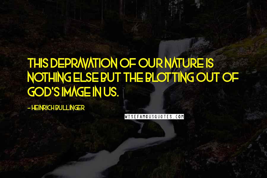 Heinrich Bullinger Quotes: This depravation of our nature is nothing else but the blotting out of God's image in us.