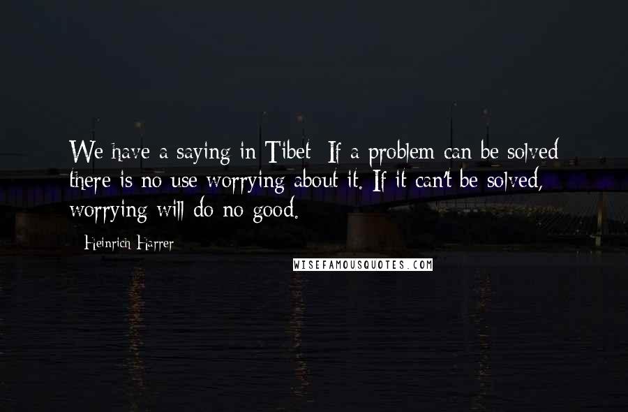 Heinrich Harrer Quotes: We have a saying in Tibet: If a problem can be solved there is no use worrying about it. If it can't be solved, worrying will do no good.