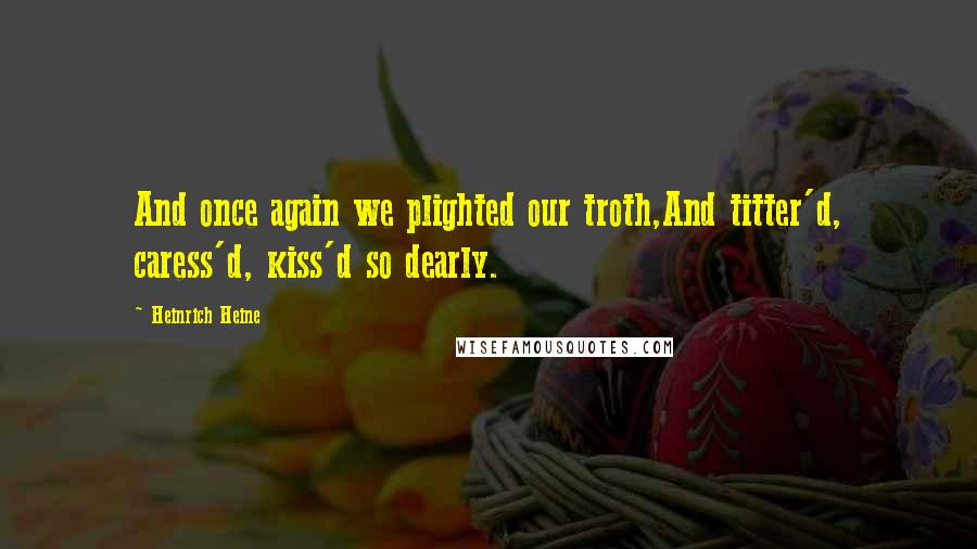 Heinrich Heine Quotes: And once again we plighted our troth,And titter'd, caress'd, kiss'd so dearly.