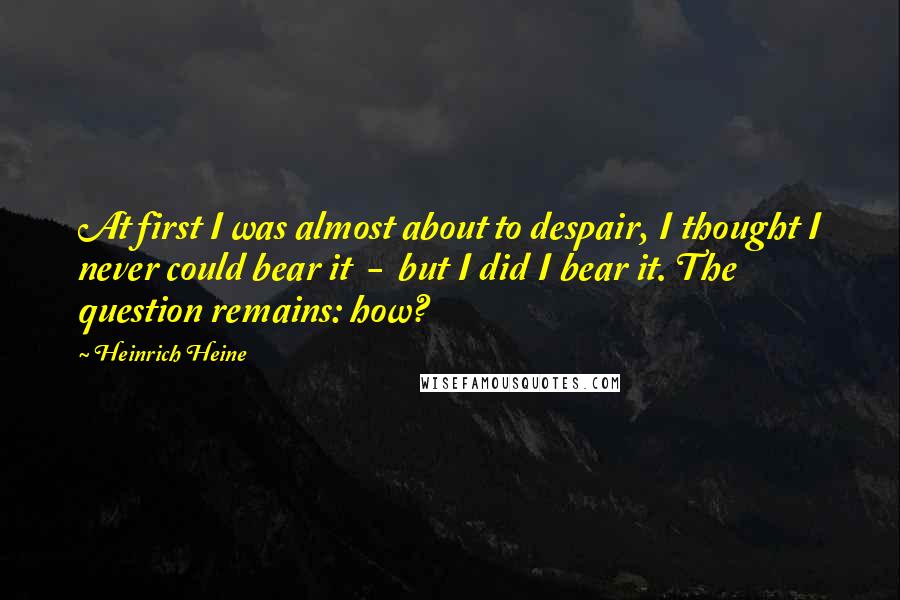 Heinrich Heine Quotes: At first I was almost about to despair, I thought I never could bear it  -  but I did I bear it. The question remains: how?