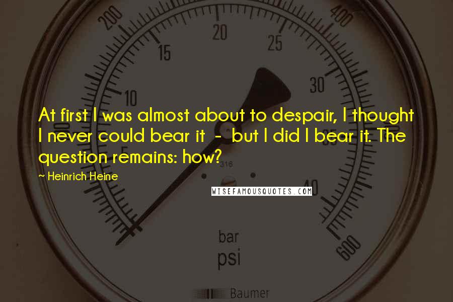 Heinrich Heine Quotes: At first I was almost about to despair, I thought I never could bear it  -  but I did I bear it. The question remains: how?