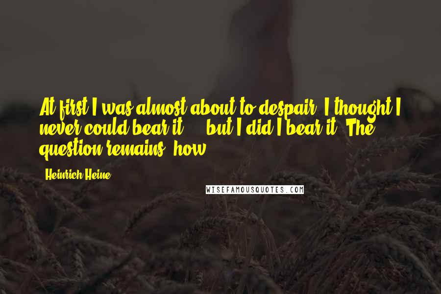 Heinrich Heine Quotes: At first I was almost about to despair, I thought I never could bear it  -  but I did I bear it. The question remains: how?