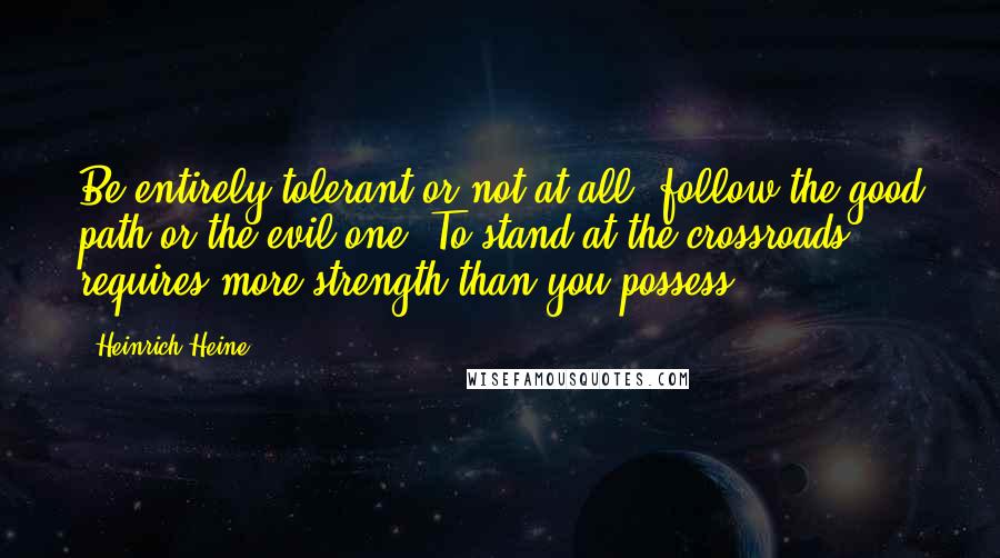 Heinrich Heine Quotes: Be entirely tolerant or not at all; follow the good path or the evil one. To stand at the crossroads requires more strength than you possess.