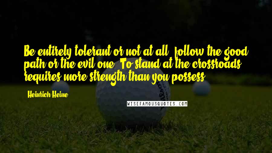 Heinrich Heine Quotes: Be entirely tolerant or not at all; follow the good path or the evil one. To stand at the crossroads requires more strength than you possess.