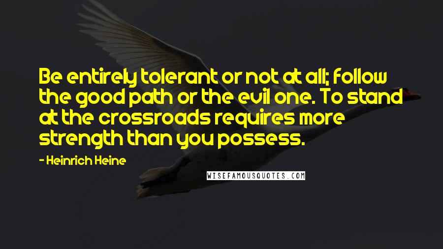 Heinrich Heine Quotes: Be entirely tolerant or not at all; follow the good path or the evil one. To stand at the crossroads requires more strength than you possess.