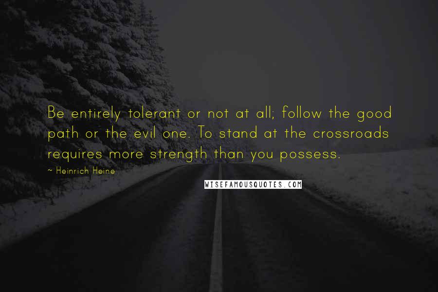 Heinrich Heine Quotes: Be entirely tolerant or not at all; follow the good path or the evil one. To stand at the crossroads requires more strength than you possess.