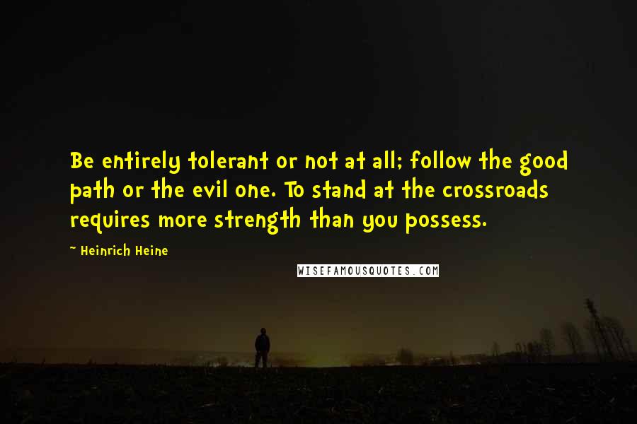 Heinrich Heine Quotes: Be entirely tolerant or not at all; follow the good path or the evil one. To stand at the crossroads requires more strength than you possess.