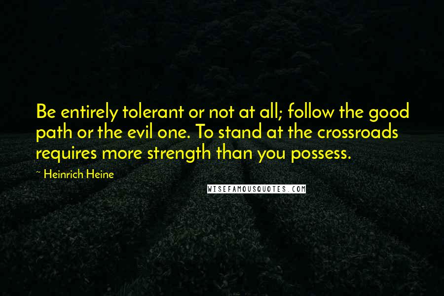 Heinrich Heine Quotes: Be entirely tolerant or not at all; follow the good path or the evil one. To stand at the crossroads requires more strength than you possess.