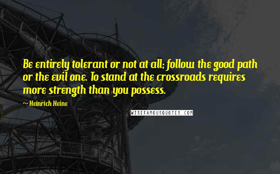 Heinrich Heine Quotes: Be entirely tolerant or not at all; follow the good path or the evil one. To stand at the crossroads requires more strength than you possess.