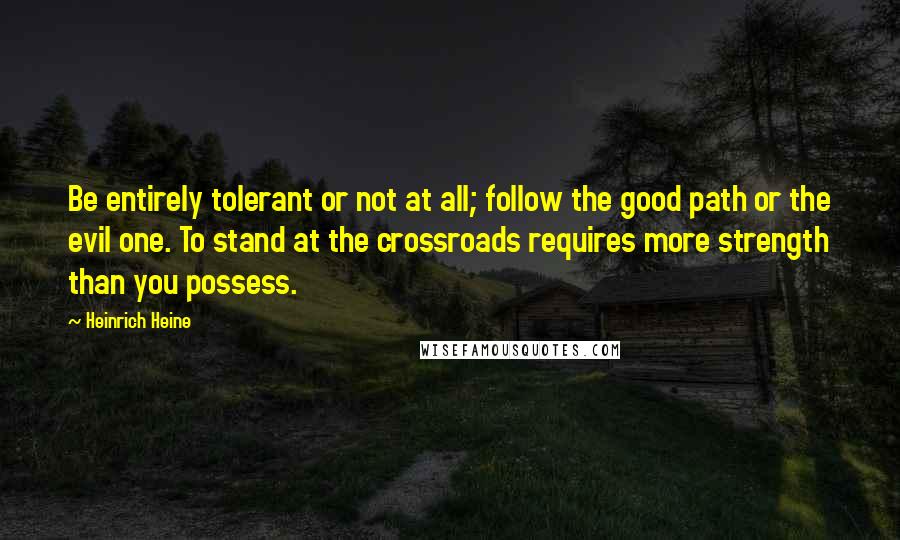 Heinrich Heine Quotes: Be entirely tolerant or not at all; follow the good path or the evil one. To stand at the crossroads requires more strength than you possess.