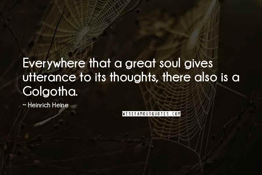 Heinrich Heine Quotes: Everywhere that a great soul gives utterance to its thoughts, there also is a Golgotha.