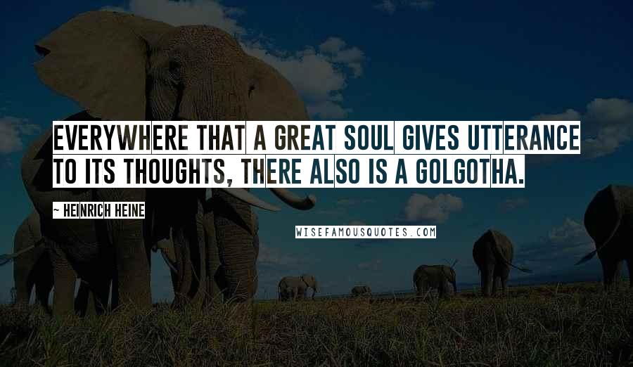 Heinrich Heine Quotes: Everywhere that a great soul gives utterance to its thoughts, there also is a Golgotha.