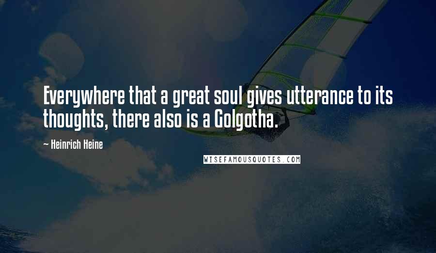 Heinrich Heine Quotes: Everywhere that a great soul gives utterance to its thoughts, there also is a Golgotha.