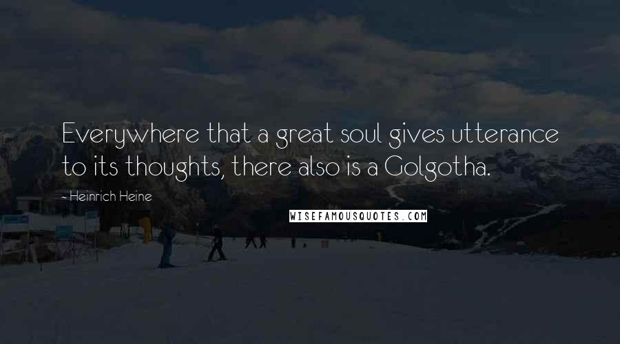 Heinrich Heine Quotes: Everywhere that a great soul gives utterance to its thoughts, there also is a Golgotha.