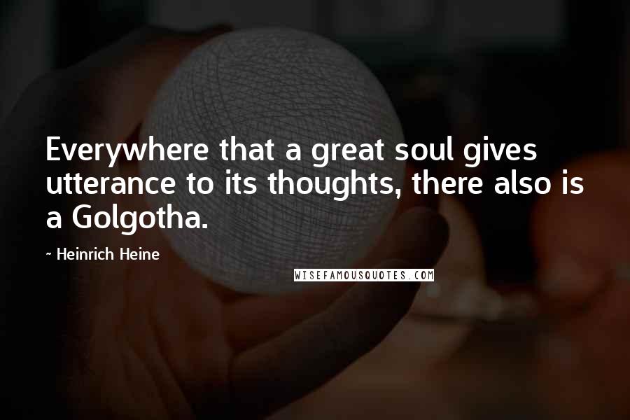 Heinrich Heine Quotes: Everywhere that a great soul gives utterance to its thoughts, there also is a Golgotha.