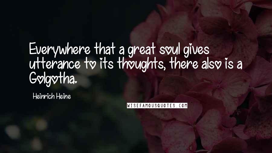 Heinrich Heine Quotes: Everywhere that a great soul gives utterance to its thoughts, there also is a Golgotha.