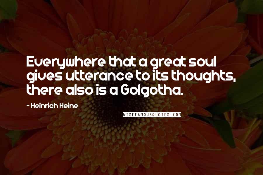 Heinrich Heine Quotes: Everywhere that a great soul gives utterance to its thoughts, there also is a Golgotha.